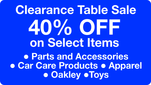 Parts Special - Clearance Table Sale - 40% Off on Select Items: Parts and Accessories; Car Care Products;
Apparel; Oakley; and Toys